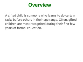 1
Overview
A gifted child is someone who learns to do certain
tasks before others in their age range. Often, gifted
children are most recognized during their first few
years of formal education.
 