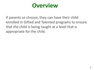 2
Overview
If parents so choose, they can have their child
enrolled in Gifted and Talented programs to ensure
that the child is being taught at a level that is
appropriate for the child.
 