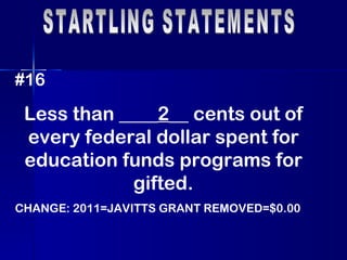STARTLING STATEMENTS #16 Less than ____ 2 __ cents out of every federal dollar spent for education funds programs for gifted. CHANGE: 2011=JAVITTS GRANT REMOVED=$0.00 