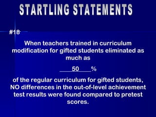 STARTLING STATEMENTS #18 When teachers trained in curriculum modification for gifted students eliminated as much as ____ 50 ____%  of the regular curriculum for gifted students, NO differences in the out-of-level achievement test results were found compared to pretest scores. 