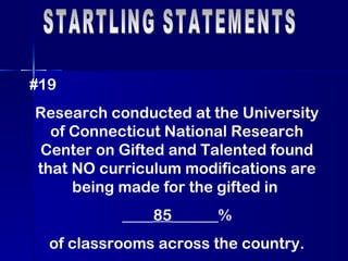 STARTLING STATEMENTS #19 Research conducted at the University of Connecticut National Research Center on Gifted and Talented found that NO curriculum modifications are being made for the gifted in  ____ 85 ______% of classrooms across the country. 