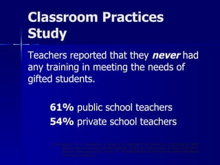 Classroom Practices Study Teachers reported that they  never  had any training in meeting the needs of gifted students. 61%  public school teachers 54%  private school teachers Archambault, F. X., Jr., Westberg, K. L., Brown, S. W., Hallmark, B. W., Emmons, C. L., & Zhang, W. (1993).  Regular classroom practices with gifted students:  Results of a national survey of classroom teachers  (Research Monograph 93102).  Storrs, CT:  The National Research Center on the Gifted and Talented, University of Connecticut. 