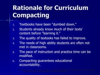 Rationale for Curriculum Compacting Textbooks have been "dumbed down." Students already know much of their texts' content before "learning it." The quality of textooks has failed to improve. The needs of high ability students are often not met in classrooms. The pace of instruction and practice time can be modified. Compacting guarantees educational accountability. Reis, S.M., Burns, D. E., & Renzulli, J. S.  (1992).  Curriculum Compacting:  The complete guide to modifying the curriculum for high ability students.  Mansfield Center, CT:  Creative Learning Press. 