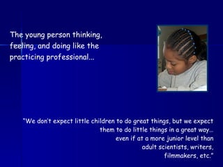 Investigating real problems… The young person thinking, feeling, and doing like the practicing professional... “ We don’t expect little children to do great things, but we expect them to do little things in a great way… even if at a more junior level than adult scientists, writers, filmmakers, etc.” 