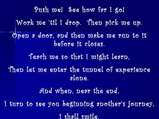 Push me!  See how far I go! Work me ‘til I drop.  Then pick me up. Open a door, and then make me run to it before it closes. Teach me so that I might learn, Then let me enter the tunnel of experience alone. And when, near the end, I turn to see you beginning another’s journey, I shall smile. ~Kathleen, age 14 