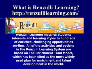 Renzulli Learning matches students’ interests and learning styles to hundreds of enriched, challenging opportunities on-line.  All of the activities and options in the Renzulli Learning System are based on The Enrichment Triad Model, which has been cited as the most widely used plan for enrichment and talent development in the world. What is Renzulli Learning? http:// renzullilearning.com /  