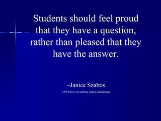 Students should feel proud that they have a question, rather than pleased that they have the answer. ~Janice Szabos 1995 Pieces of Learning  Active Questioning 