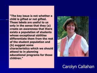 “ The key issue is not whether a child is gifted or not gifted. Those labels are useful to us only in the sense that they (a) create an awareness that there exists a population of students whose exceptional abilities differentiate them from the rest of the student population and (b) suggest some characteristics which we should attend to in planning educational programs for those children.” Carolyn Callahan  
