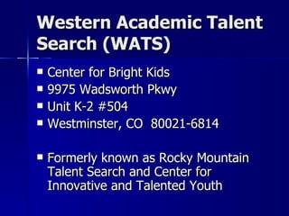 Western Academic Talent Search (WATS) Center for Bright Kids  9975 Wadsworth Pkwy Unit K-2 #504 Westminster, CO  80021-6814 Formerly known as Rocky Mountain Talent Search and Center for Innovative and Talented Youth 