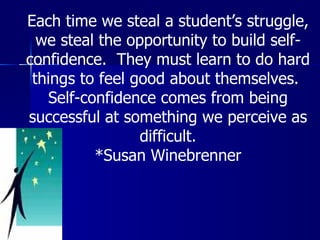 Each time we steal a student’s struggle, we steal the opportunity to build self-confidence.  They must learn to do hard things to feel good about themselves.  Self-confidence comes from being successful at something we perceive as difficult. *Susan Winebrenner 
