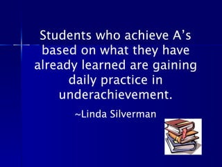 Students who achieve A’s based on what they have already learned are gaining daily practice in underachievement. ~Linda Silverman 
