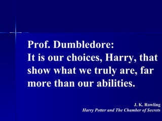 Prof. Dumbledore: It is our choices, Harry, that show what we truly are, far more than our abilities. J. K. Rowling Harry Potter and The Chamber of Secrets 