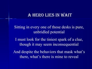 A Hero Lies in Wait Sitting in every one of those desks is pure, unbridled potential I must look for the tiniest spark of a clue, though it may seem inconsequential And despite the behaviors that mask what’s there, what’s there is mine to reveal 