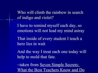 Who will climb the rainbow in search of indigo and violet? I have to remind myself each day, so emotions will not lead my mind astray That inside of every student I teach a hero lies in wait And the way I treat each one today will help to mold that fate. ~taken from  Seven Simple Secrets:  What the Best Teachers Know and Do 