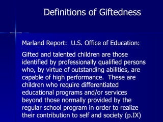 Definitions of Giftedness Marland Report:  U.S. Office of Education: Gifted and talented children are those identified by professionally qualified persons who, by virtue of outstanding abilities, are capable of high performance.  These are children who require differentiated educational programs and/or services beyond those normally provided by the regular school program in order to realize their contribution to self and society (p.IX) 