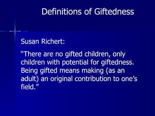 Definitions of Giftedness Susan Richert: “ There are no gifted children, only children with potential for giftedness.  Being gifted means making (as an adult) an original contribution to one’s field.” 