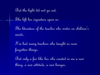 But the light did not go out. She left her signature upon us The literature of the teacher who writes on children’s minds. I’ve had many teachers who taught us soon forgotten things, But only a few like her who created in me a new thing, a new attitude, a new hunger. 
