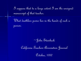I suppose that to a large extent I am the unsigned manuscript of that teacher. What deathless power lies in the hands of such a person. ~John Steinbeck California Teachers Association Journal October, 1957 