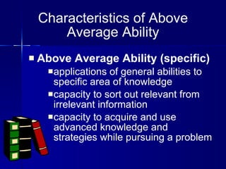 Above Average Ability (specific)   applications of general abilities to specific area of knowledge capacity to sort out relevant from irrelevant information capacity to acquire and use advanced knowledge and strategies while pursuing a problem Characteristics of Above Average Ability 