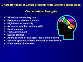 Advanced vocabulary use Exceptional analytic abilities High levels of creativity Advanced problem solving skills Good memory Task commitment Spatial abilities  Ability to think of divergent ideas and solutions Specific aptitude (artistic, musical, or mechanical) Wide variety of interests Characteristics of Gifted Students with Learning Disabilities  Characteristic Strengths 
