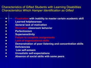 Characteristics of Gifted Students with Learning Disabilities  Characteristics Which Hamper Identification as Gifted   Frustration  with inability to master certain academic skill   Learned helplessness   General lack of motivation   Disruptive  classroom behavior   Perfectionism   Supersensitivity   Failure to complete assignments   Lack of organizational skills   Demonstration of poor listening and concentration skills   Deficiencies Low self-esteem   Unrealistic self-expectations   Absence of social skills with some peers 