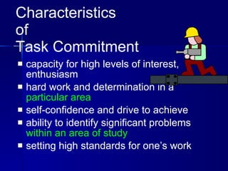 Characteristics  of  Task Commitment capacity for high levels of interest, enthusiasm hard work and determination in a  particular area self-confidence and drive to achieve ability to identify significant problems  within an area of study setting high standards for one’s work 