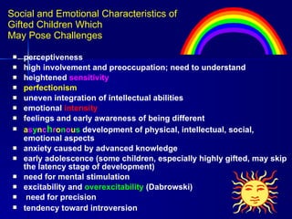Social and Emotional Characteristics of  Gifted Children Which  May Pose Challenges perceptiveness high involvement and preoccupation; need to understand heightened  sensitivity  perfectionism uneven integration of intellectual abilities emotional  intensity  feelings and early awareness of being different  a s y n c h r o n o u s  development of physical, intellectual, social, emotional aspects  anxiety caused by advanced knowledge  early adolescence (some children, especially highly gifted, may skip the latency stage of development)  need for mental stimulation excitability and  overexcitability  (Dabrowski) need for precision tendency toward introversion   