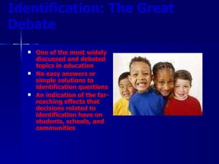 Identification: The Great Debate One of the most widely discussed and debated topics in education No easy answers or simple solutions to identification questions An indication of the far-reaching effects that decisions related to identification have on students, schools, and communities 