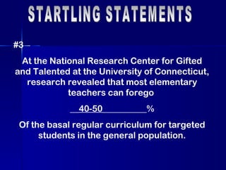 STARTLING STATEMENTS #3 At the National Research Center for Gifted and Talented at the University of Connecticut, research revealed that most elementary teachers can forego  __ 40-50 __________% Of the basal regular curriculum for targeted students in the general population. 