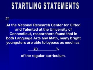 STARTLING STATEMENTS #4 At the National Research Center for Gifted and Talented at the University of Connecticut, researchers found that in both Language Arts and Math, many bright youngsters are able to bypass as much as  ___ 70 __________% of the regular curriculum. 