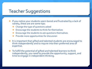 Teacher Suggestions
 If you notice your students seem bored and frustrated by a lack of

variety, these are are some tips:





Change the type of questions asked
Encourage the students to think for themselves
Encourage the students to ask questions themselves
Provide more opportunities for discussion

 It is important that gifted and talented students are encouraged to

think independently and to inquire into their preferred area of
expertise.

 To fulfill the potential of gifted and talented learners to think

independently, you need to provide the opportunity, support, and
time to engage in independent thinking.

 