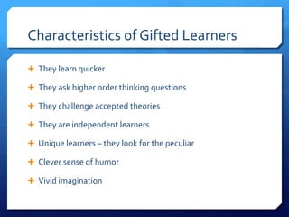 Characteristics of Gifted Learners
 They learn quicker
 They ask higher order thinking questions
 They challenge accepted theories
 They are independent learners
 Unique learners – they look for the peculiar
 Clever sense of humor

 Vivid imagination

 