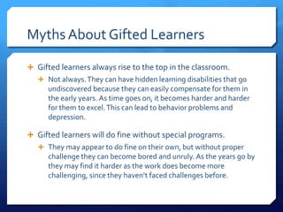 Myths About Gifted Learners
 Gifted learners always rise to the top in the classroom.
 Not always. They can have hidden learning disabilities that go

undiscovered because they can easily compensate for them in
the early years. As time goes on, it becomes harder and harder
for them to excel. This can lead to behavior problems and
depression.
 Gifted learners will do fine without special programs.
 They may appear to do fine on their own, but without proper

challenge they can become bored and unruly. As the years go by
they may find it harder as the work does become more
challenging, since they haven’t faced challenges before.

 