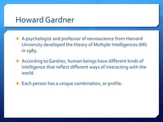 Howard Gardner
 A psychologist and professor of neuroscience from Harvard

University developed the theory of Multiple Intelligences (MI)
in 1983.
 According to Gardner, human beings have different kinds of

intelligence that reflect different ways of interacting with the
world.
 Each person has a unique combination, or profile.

 