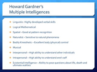 Howard Gardner’s
Multiple Intelligences
 Linguistic- Highly developed verbal skills
 Logical Mathematical
 Spatial – Good at pattern recognition
 Naturalist – Sensitive to natural phenomena

 Bodily Kinesthetic – Excellent body (physical) control
 Musical
 Interpersonal – High ability to understand other individuals

 Intrapersonal – High ability to understand one’s self
 Existential Intelligence – Ability to pose questions about life, death and

ultimate realities

 
