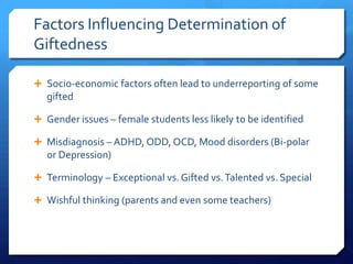 Factors Influencing Determination of
Giftedness
 Socio-economic factors often lead to underreporting of some

gifted
 Gender issues – female students less likely to be identified
 Misdiagnosis – ADHD, ODD, OCD, Mood disorders (Bi-polar

or Depression)
 Terminology – Exceptional vs. Gifted vs. Talented vs. Special
 Wishful thinking (parents and even some teachers)

 