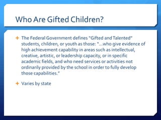 Who Are Gifted Children?
 The Federal Government defines “Gifted and Talented”

students, children, or youth as those: “…who give evidence of
high achievement capability in areas such as intellectual,
creative, artistic, or leadership capacity, or in specific
academic fields, and who need services or activities not
ordinarily provided by the school in order to fully develop
those capabilities.”
 Varies by state

 