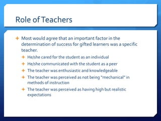 Role of Teachers
 Most would agree that an important factor in the

determination of success for gifted learners was a specific
teacher.
 He/she cared for the student as an individual
 He/she communicated with the student as a peer
 The teacher was enthusiastic and knowledgeable
 The teacher was perceived as not being “mechanical” in

methods of instruction
 The teacher was perceived as having high but realistic
expectations

 