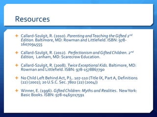Resources
 Callard-Szulgit, R. (2010). Parenting and Teaching the Gifted 2nd

Edition. Baltimore, MD: Rowman and Littlefield. ISBN: 9781607094555

 Callard-Szulgit, R. (2012). Perfectionism and Gifted Children. 2nd

Edition, Lanham, MD: Scarecrow Education.

 Callard-Szulgit, R. (2008). Twice Exceptional Kids. Baltimore, MD:

Rowman and Littlefield. ISBN: 978-1578867790

 No Child Left Behind Act, P.L. 107-110 (Title IX, Part A, Definitions

(22) (2002); 20 U.S.C. Sec. 7802 (22) (2004))

 Winner, E. (1996). Gifted Children: Myths and Realities. New York:

Basic Books. ISBN: 978-0465017591

 
