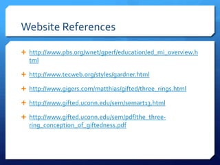 Website References
 http://www.pbs.org/wnet/gperf/education/ed_mi_overview.h

tml
 http://www.tecweb.org/styles/gardner.html
 http://www.gigers.com/matthias/gifted/three_rings.html
 http://www.gifted.uconn.edu/sem/semart13.html
 http://www.gifted.uconn.edu/sem/pdf/the_three-

ring_conception_of_giftedness.pdf

 