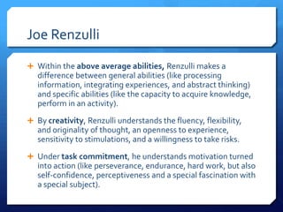 Joe Renzulli
 Within the above average abilities, Renzulli makes a

difference between general abilities (like processing
information, integrating experiences, and abstract thinking)
and specific abilities (like the capacity to acquire knowledge,
perform in an activity).
 By creativity, Renzulli understands the fluency, flexibility,

and originality of thought, an openness to experience,
sensitivity to stimulations, and a willingness to take risks.
 Under task commitment, he understands motivation turned

into action (like perseverance, endurance, hard work, but also
self-confidence, perceptiveness and a special fascination with
a special subject).

 