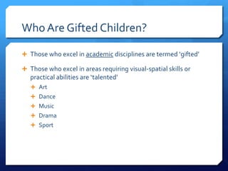 Who Are Gifted Children?
 Those who excel in academic disciplines are termed ‘gifted’
 Those who excel in areas requiring visual-spatial skills or

practical abilities are ‘talented’
 Art

 Dance
 Music
 Drama
 Sport

 