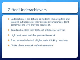Gifted Underachievers
 Underachievers are defined as students who are gifted and

talented but because of their outside circumstances, don’t
perform at the level they are capable of.
 Bored and restless with flashes of brilliance or interest

 High quality oral work but poor written work
 Poor test results but asks higher order thinking questions
 Dislike of routine work – often incomplete

 