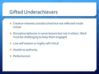 Gifted Underachievers
 Creative interests outside school but not reflected inside

school
 Disruptive behavior in some lessons but not in others. Work

must be challenging to keep them engaged
 Low self esteem or highly self critical
 Hostile to authority
 Perfectionism

 