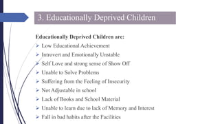 3. Educationally Deprived Children
Educationally Deprived Children are:
 Low Educational Achievement
 Introvert and Emotionally Unstable
 Self Love and strong sense of Show Off
 Unable to Solve Problems
 Suffering from the Feeling of Insecurity
 Not Adjustable in school
 Lack of Books and School Material
 Unable to learn due to lack of Memory and Interest
 Fall in bad habits after the Facilities
 