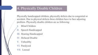 4. Physically Disable Children
Physically handicapped children, physically defects due to congenital or
accident. Due to physical defects these children have to face adjusting
problem. Physically disable children are as following:
I. Blind Children
II. Speech Handicapped
III. Hearing Handicapped
IV. Defaced Disable
V. Unhealthy
VI. Paralyzed
VII. Loosed
 