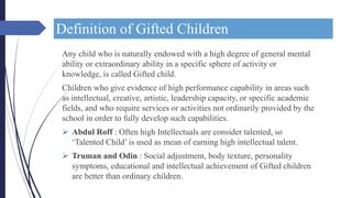 Definition of Gifted Children
Any child who is naturally endowed with a high degree of general mental
ability or extraordinary ability in a specific sphere of activity or
knowledge, is called Gifted child.
Children who give evidence of high performance capability in areas such
as intellectual, creative, artistic, leadership capacity, or specific academic
fields, and who require services or activities not ordinarily provided by the
school in order to fully develop such capabilities.
 Abdul Roff : Often high Intellectuals are consider talented, so
‘Talented Child’ is used as mean of earning high intellectual talent.
 Truman and Odin : Social adjustment, body texture, personality
symptoms, educational and intellectual achievement of Gifted children
are better than ordinary children.
 