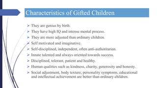 Characteristics of Gifted Children
 They are genius by birth.
 They have high IQ and intense mental process.
 They are more adjusted than ordinary children.
 Self motivated and imaginative.
 Self-disciplined, independent, often anti-authoritarian.
 Innate talented and always oriented towards success.
 Disciplined, tolerant, patient and healthy.
 Human qualities such as kindness, charity, generosity and honesty.
 Social adjustment, body texture, personality symptoms, educational
and intellectual achievement are better than ordinary children.
 