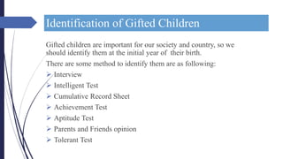 Identification of Gifted Children
Gifted children are important for our society and country, so we
should identify them at the initial year of their birth.
There are some method to identify them are as following:
 Interview
 Intelligent Test
 Cumulative Record Sheet
 Achievement Test
 Aptitude Test
 Parents and Friends opinion
 Tolerant Test
 
