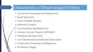 Characteristics of Disadvantaged Children
 Low Social- Economical and Cultural level
 Small Value level
 Lack of Worldly Wisdom
 Inferiority Complex
 Low Aspiration and Mental level
 Anxiety, Fear and Negative Self-Belief
 Prejudiced and Introverted
 Low Educational and intellectual Achievement
 Conservative, Pessimistic and Depressive
 No Memory Trigger
 